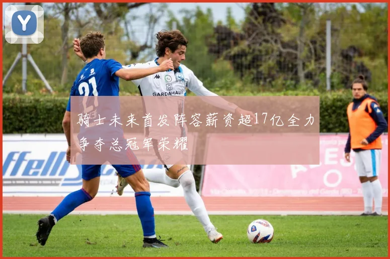 骑士未来首发阵容薪资超17亿全力争夺总冠军荣耀