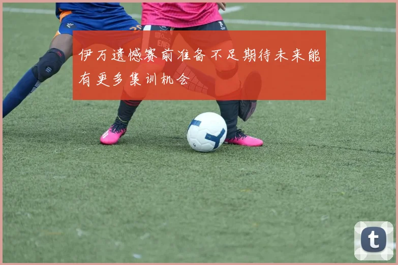 伊万遗憾赛前准备不足期待未来能有更多集训机会