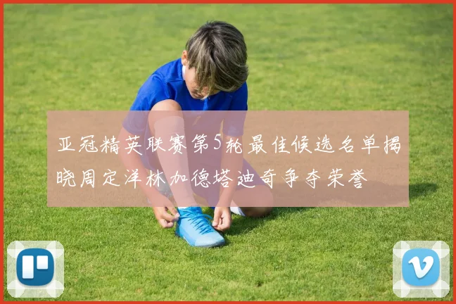 亚冠精英联赛第5轮最佳候选名单揭晓周定洋林加德塔迪奇争夺荣誉