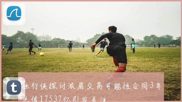独行侠探讨浓眉交易可能性合同3年总值17537亿引发关注