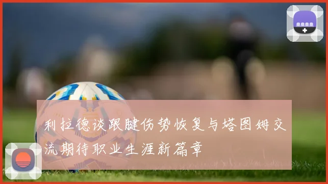 利拉德谈跟腱伤势恢复与塔图姆交流期待职业生涯新篇章