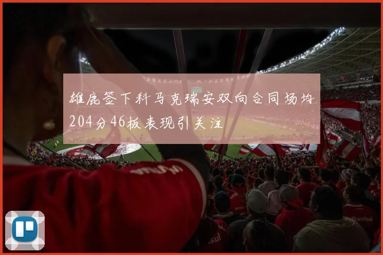雄鹿签下科马克瑞安双向合同场均204分46板表现引关注