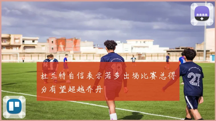 杜兰特自信表示若多出场比赛总得分有望超越乔丹
