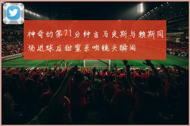 神奇的第71分钟吉马良斯与赖斯同场进球后甜蜜亲吻镜头瞬间