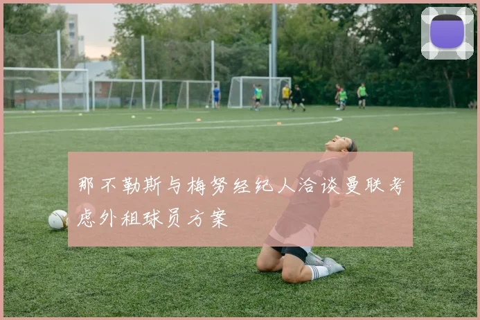 那不勒斯与梅努经纪人洽谈曼联考虑外租球员方案