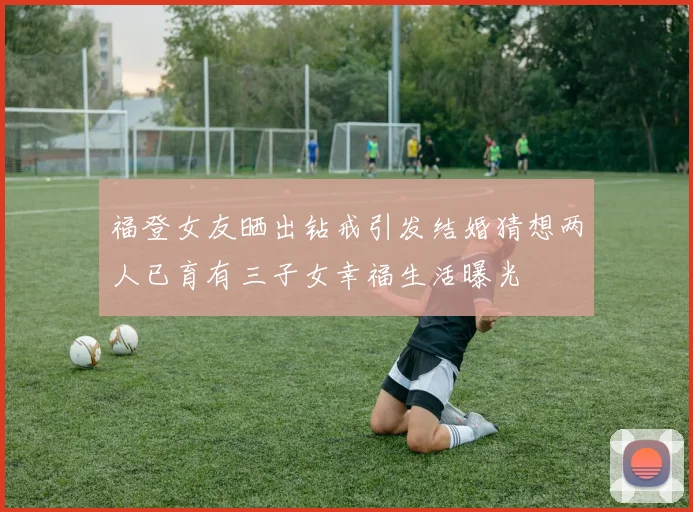 福登女友晒出钻戒引发结婚猜想两人已育有三子女幸福生活曝光
