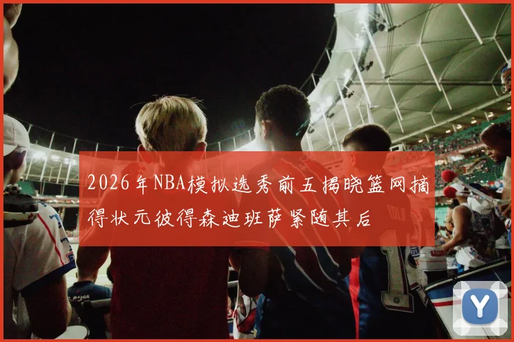 2026年NBA模拟选秀前五揭晓篮网摘得状元彼得森迪班萨紧随其后