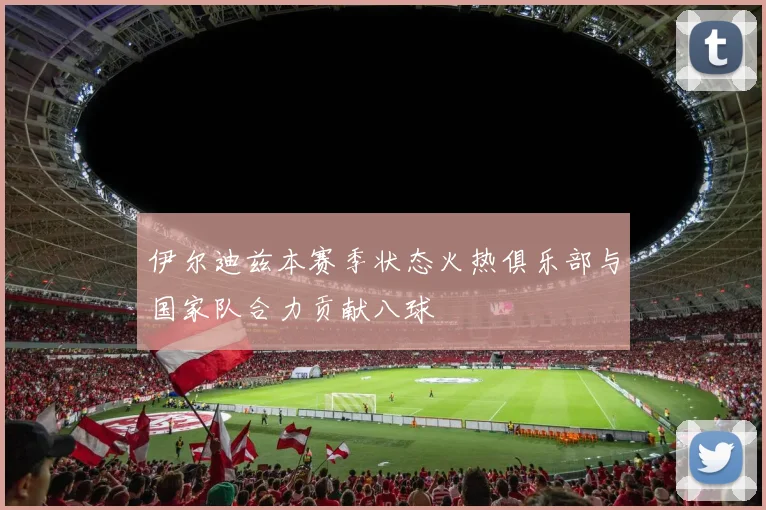伊尔迪兹本赛季状态火热俱乐部与国家队合力贡献八球
