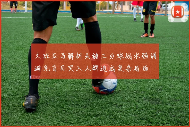 文班亚马解析关键三分球战术强调避免盲目突入人群造成复杂局面