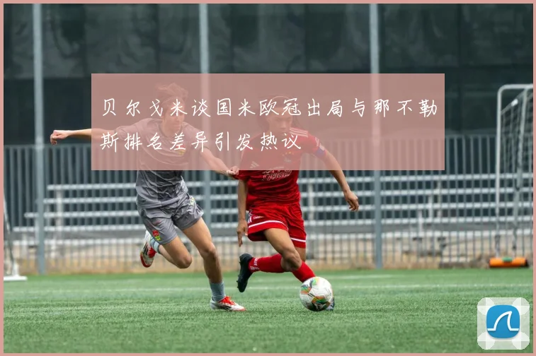 贝尔戈米谈国米欧冠出局与那不勒斯排名差异引发热议