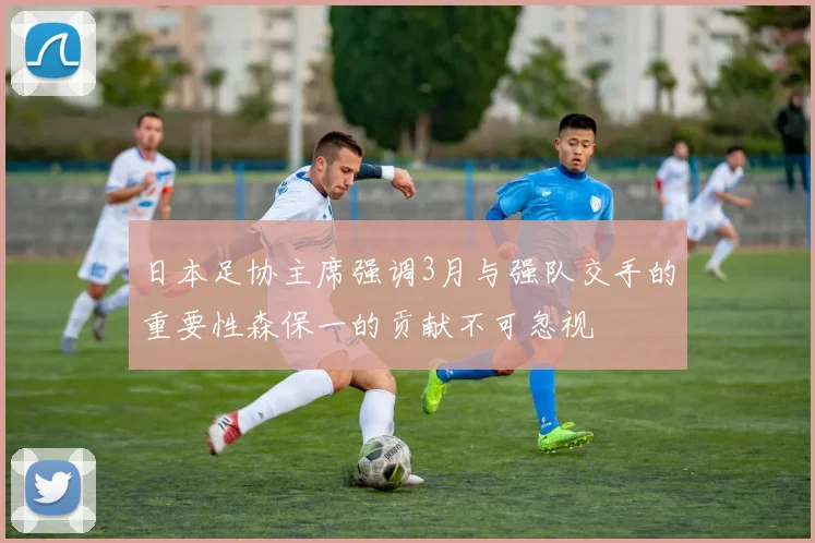 日本足协主席强调3月与强队交手的重要性森保一的贡献不可忽视