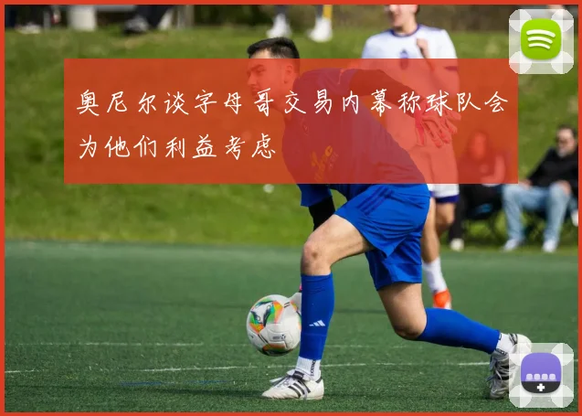 奥尼尔谈字母哥交易内幕称球队会为他们利益考虑