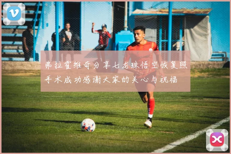 弗拉霍维奇分享七龙珠悟空恢复照手术成功感谢大家的关心与祝福