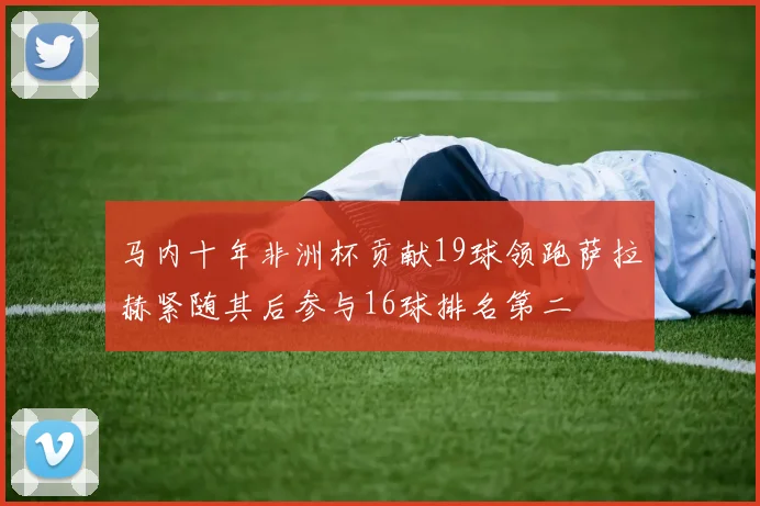 马内十年非洲杯贡献19球领跑萨拉赫紧随其后参与16球排名第二