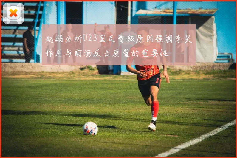 赵鹏分析U23国足晋级原因强调李昊作用与前场反击质量的重要性