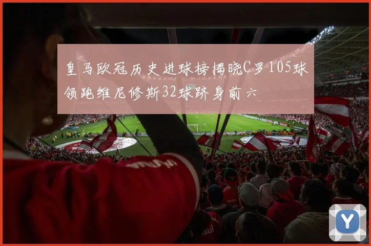 皇马欧冠历史进球榜揭晓C罗105球领跑维尼修斯32球跻身前六