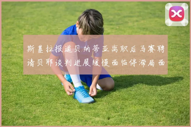 斯基拉报道贝纳蒂亚离职后马赛聘请贝耶谈判进展缓慢面临停滞局面