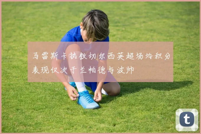 马雷斯卡执教切尔西英超场均积分表现仅次于兰帕德与波帅