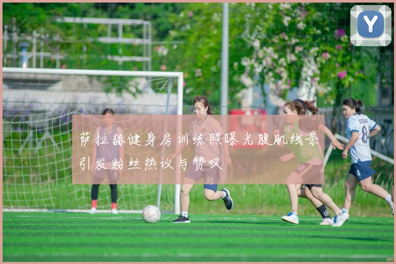 萨拉赫健身房训练照曝光腹肌线条引发粉丝热议与赞叹