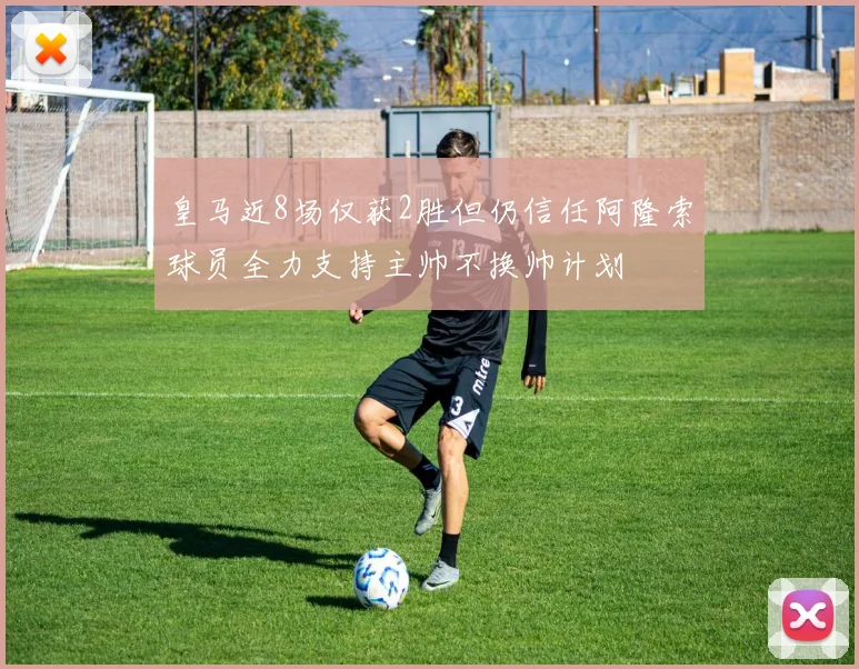 皇马近8场仅获2胜但仍信任阿隆索球员全力支持主帅不换帅计划