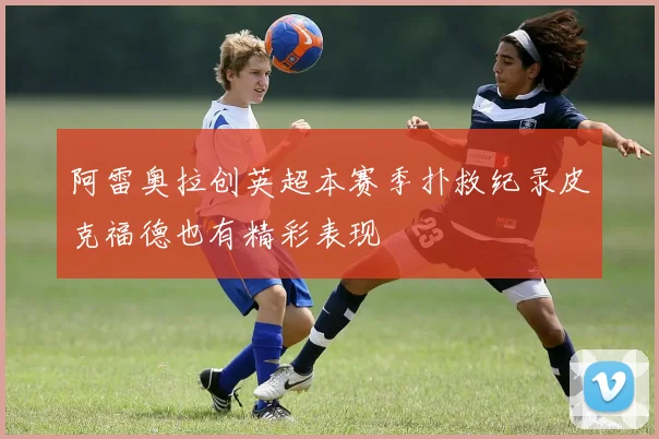 阿雷奥拉创英超本赛季扑救纪录皮克福德也有精彩表现
