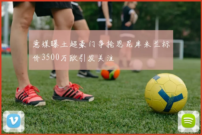 意媒曝土超豪门争抢恩昆库米兰标价3500万欧引发关注
