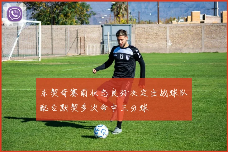 东契奇赛前状态良好决定出战球队配合默契多次命中三分球