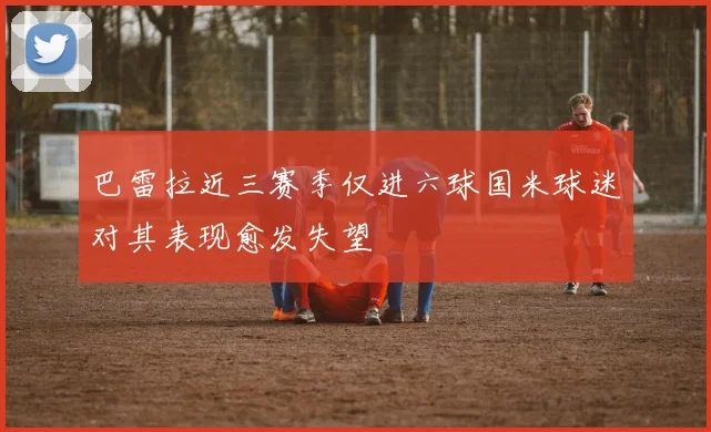 巴雷拉近三赛季仅进六球国米球迷对其表现愈发失望