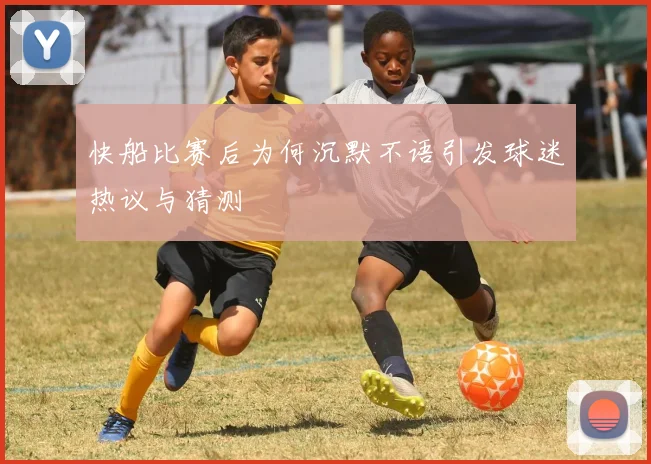 快船比赛后为何沉默不语引发球迷热议与猜测