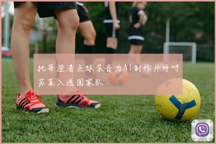 托蒂澄清点球录音为AI制作并呼吁苏莱入选国家队