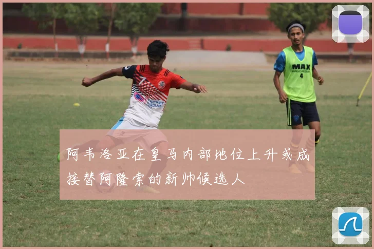 阿韦洛亚在皇马内部地位上升或成接替阿隆索的新帅候选人