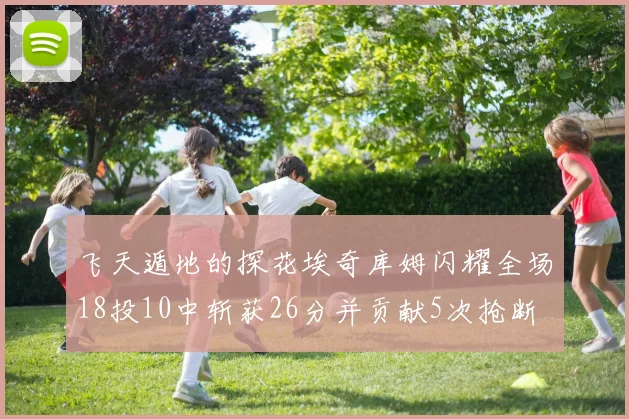 飞天遁地的探花埃奇库姆闪耀全场18投10中斩获26分并贡献5次抢断