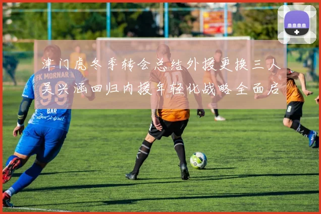 津门虎冬季转会总结外援更换三人吴兴涵回归内援年轻化战略全面启动