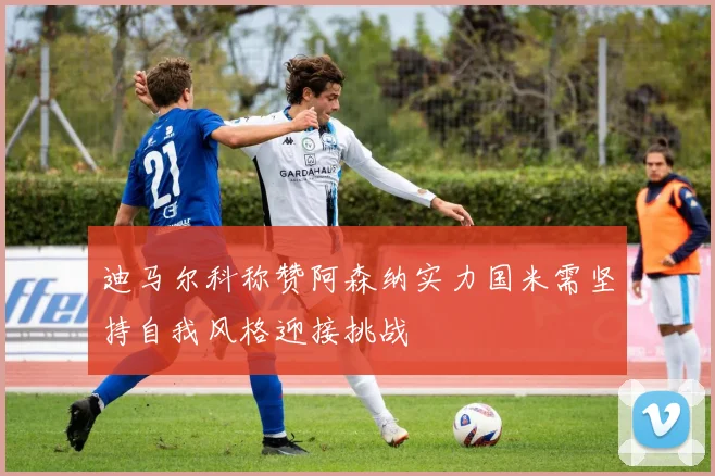 迪马尔科称赞阿森纳实力国米需坚持自我风格迎接挑战