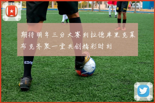 期待明年三分大赛利拉德库里克莱布克齐聚一堂共创精彩时刻