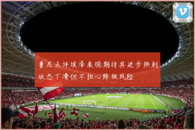 鲁尼点评埃泽表现期待其进步热刺状态下滑但不担心降级风险