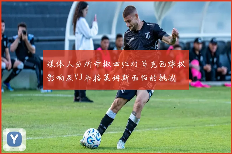 媒体人分析帝椒回归对马克西球权影响及VJ和格莱姆斯面临的挑战