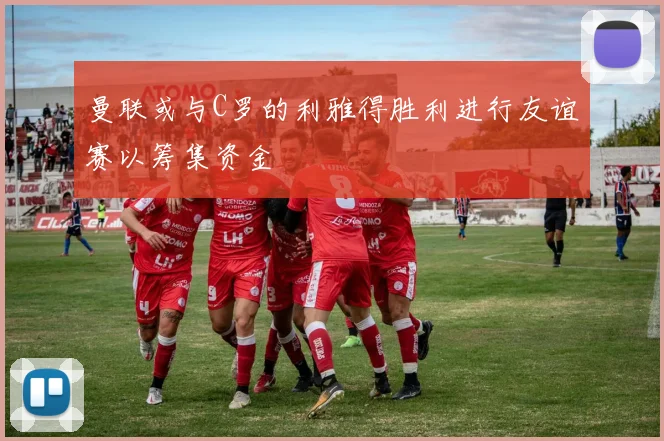 曼联或与C罗的利雅得胜利进行友谊赛以筹集资金