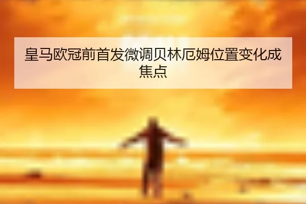 皇马欧冠前首发微调贝林厄姆位置变化成焦点